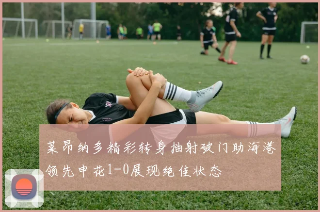 莱昂纳多精彩转身抽射破门助海港领先申花1-0展现绝佳状态