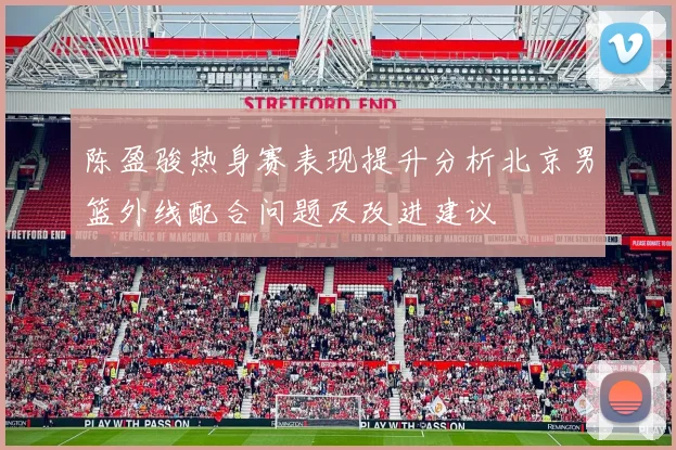 陈盈骏热身赛表现提升分析北京男篮外线配合问题及改进建议