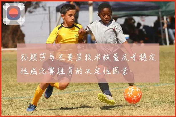 孙颖莎与王曼昱技术较量反手稳定性成比赛胜负的决定性因素
