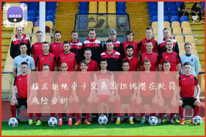 猛龙拒绝小卡交易因担忧潜在处罚风险分析