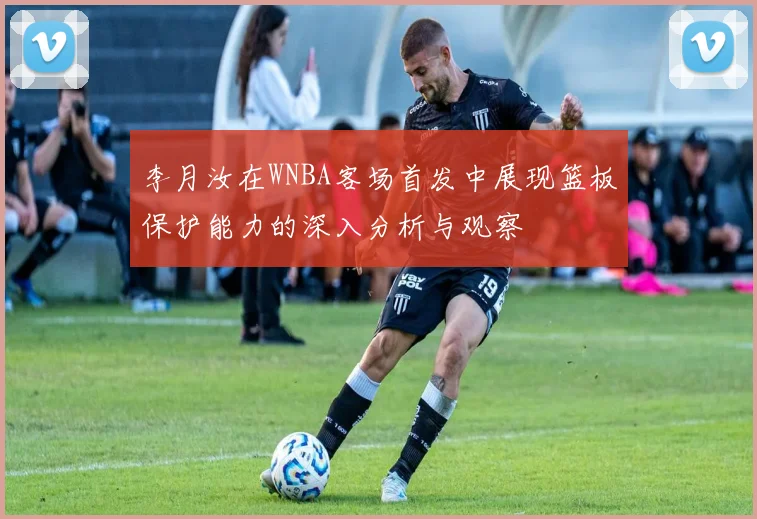 李月汝在WNBA客场首发中展现篮板保护能力的深入分析与观察