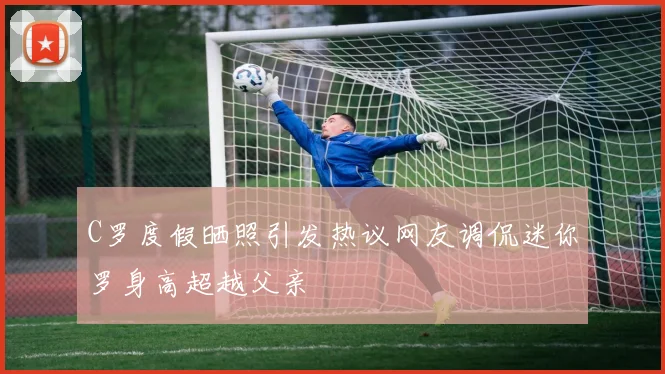 C罗度假晒照引发热议网友调侃迷你罗身高超越父亲