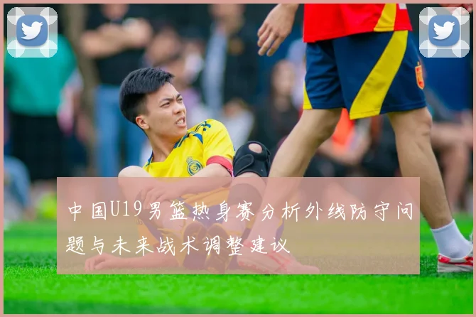中国U19男篮热身赛分析外线防守问题与未来战术调整建议