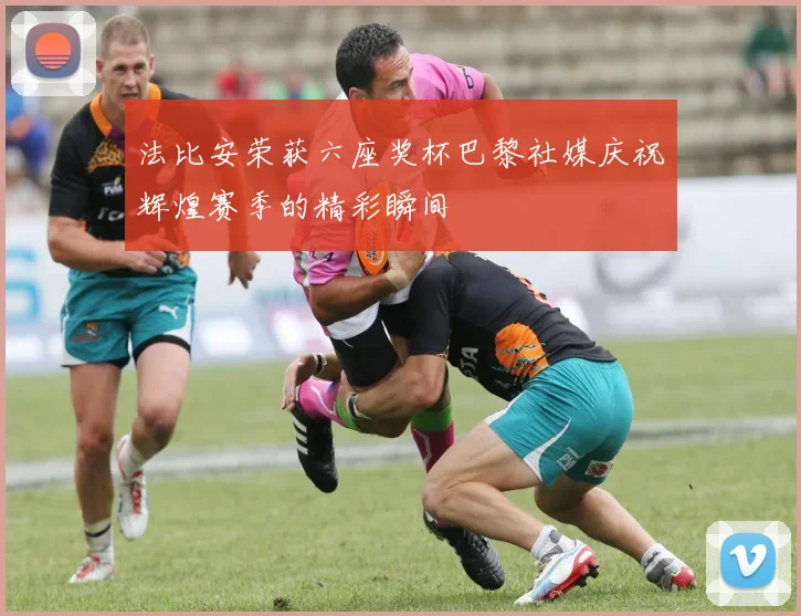 法比安荣获六座奖杯巴黎社媒庆祝辉煌赛季的精彩瞬间