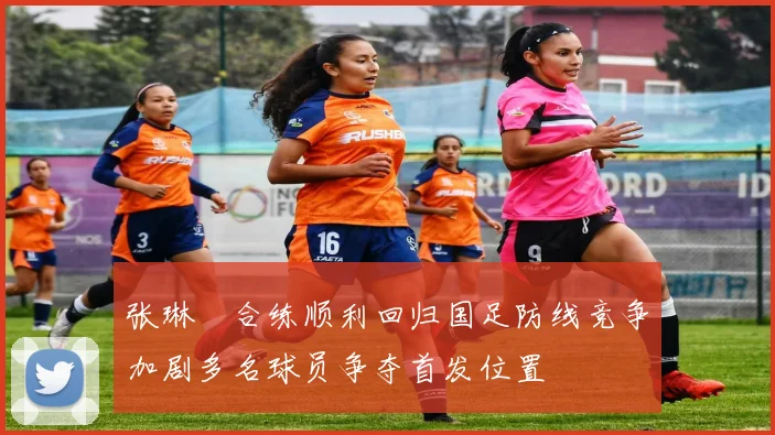 张琳芃合练顺利回归国足防线竞争加剧多名球员争夺首发位置