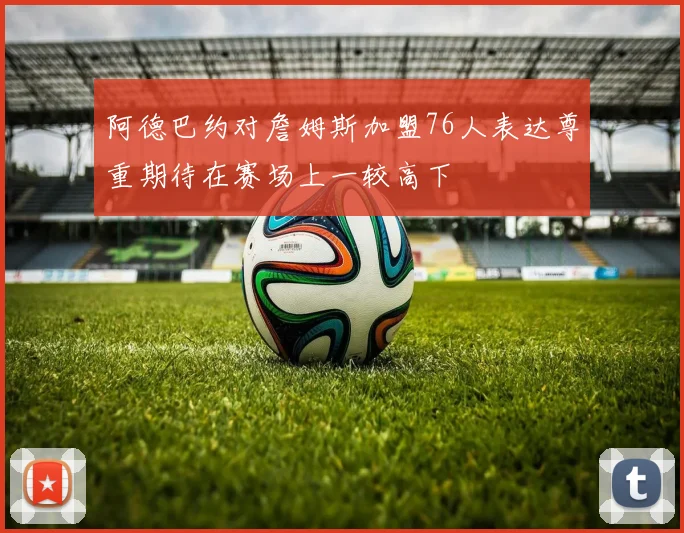 阿德巴约对詹姆斯加盟76人表达尊重期待在赛场上一较高下